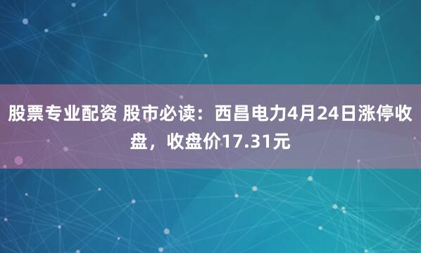 股票专业配资 股市必读：西昌电力4月24日涨停收盘，收盘价17.31元