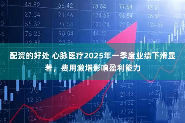 配资的好处 心脉医疗2025年一季度业绩下滑显著，费用激增影响盈利能力
