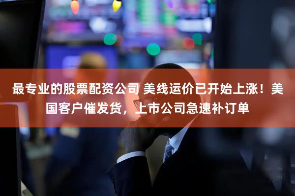 最专业的股票配资公司 美线运价已开始上涨！美国客户催发货，上市公司急速补订单
