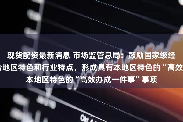 现货配资最新消息 市场监管总局：鼓励国家级经济技术开发区结合地区特色和行业特点，形成具有本地区特色的“高效办成一件事”事项
