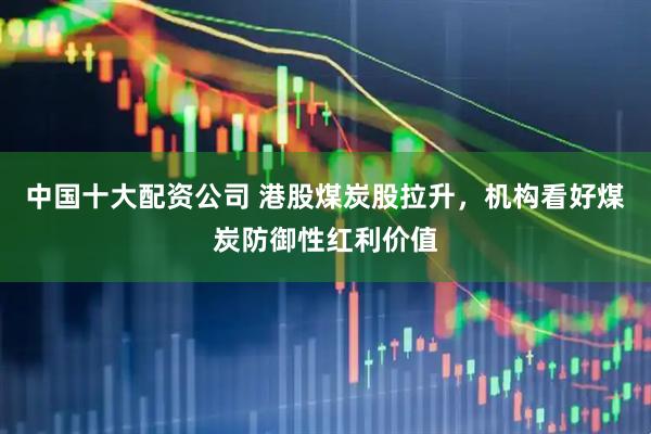 中国十大配资公司 港股煤炭股拉升，机构看好煤炭防御性红利价值