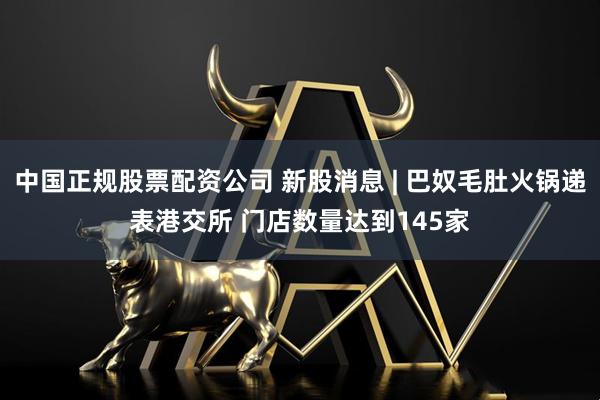 中国正规股票配资公司 新股消息 | 巴奴毛肚火锅递表港交所 门店数量达到145家
