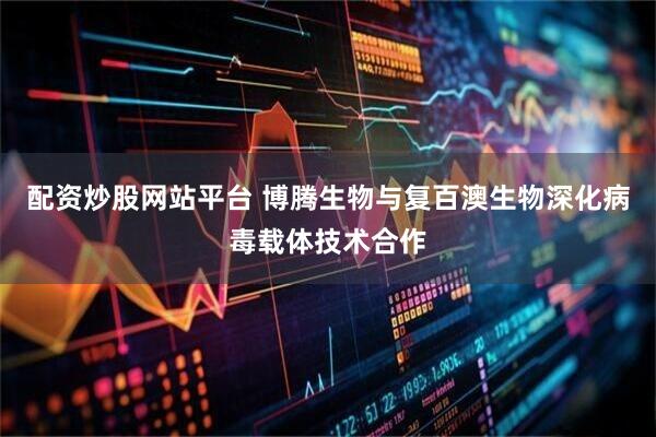 配资炒股网站平台 博腾生物与复百澳生物深化病毒载体技术合作