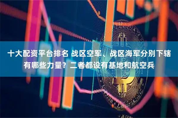 十大配资平台排名 战区空军、战区海军分别下辖有哪些力量？二者都设有基地和航空兵