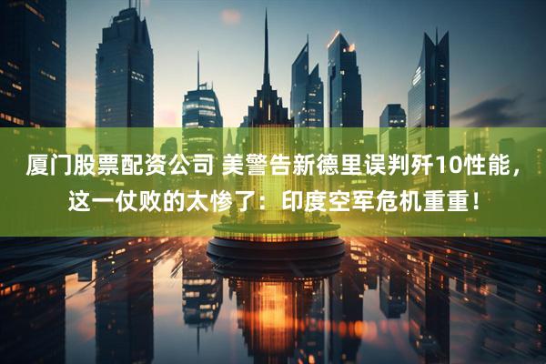 厦门股票配资公司 美警告新德里误判歼10性能,这一仗败的太惨了:印度空军危机重重!