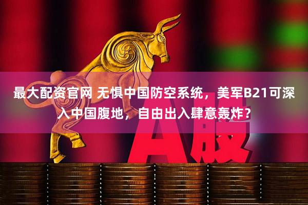 最大配资官网 无惧中国防空系统，美军B21可深入中国腹地，自由出入肆意轰炸？