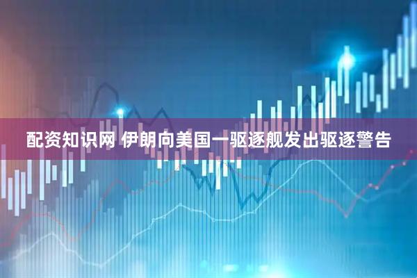 配资知识网 伊朗向美国一驱逐舰发出驱逐警告