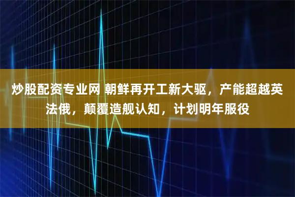 炒股配资专业网 朝鲜再开工新大驱，产能超越英法俄，颠覆造舰认知，计划明年服役