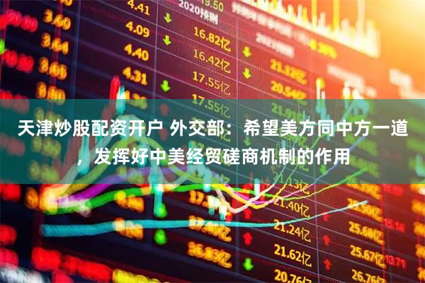 天津炒股配资开户 外交部：希望美方同中方一道，发挥好中美经贸磋商机制的作用