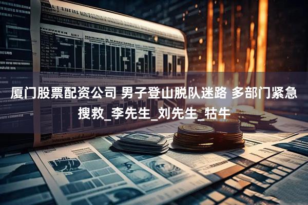 厦门股票配资公司 男子登山脱队迷路 多部门紧急搜救_李先生_刘先生_牯牛