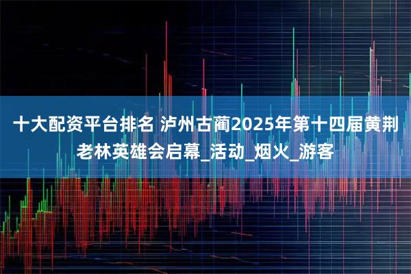 十大配资平台排名 泸州古蔺2025年第十四届黄荆老林英雄会启幕_活动_烟火_游客