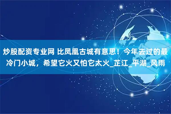 炒股配资专业网 比凤凰古城有意思！今年去过的最冷门小城，希望它火又怕它太火_芷江_平湖_风雨