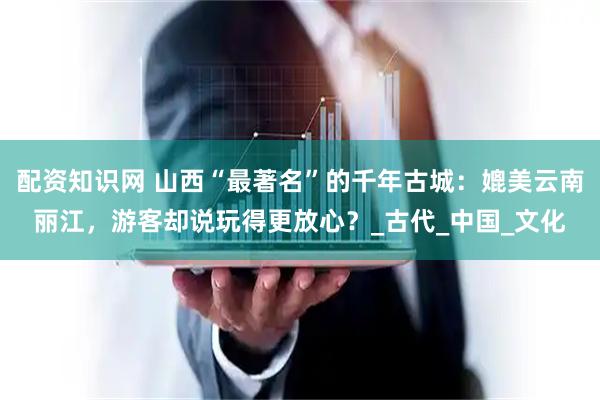 配资知识网 山西“最著名”的千年古城：媲美云南丽江，游客却说玩得更放心？_古代_中国_文化