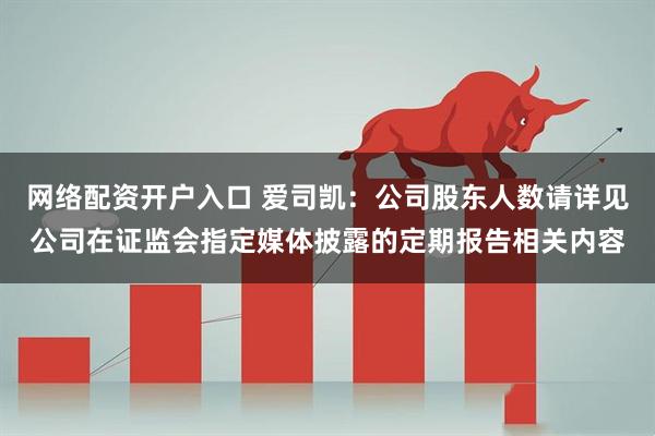 网络配资开户入口 爱司凯：公司股东人数请详见公司在证监会指定媒体披露的定期报告相关内容