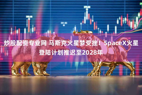 炒股配资专业网 马斯克火星梦受挫！SpaceX火星登陆计划推迟至2028年