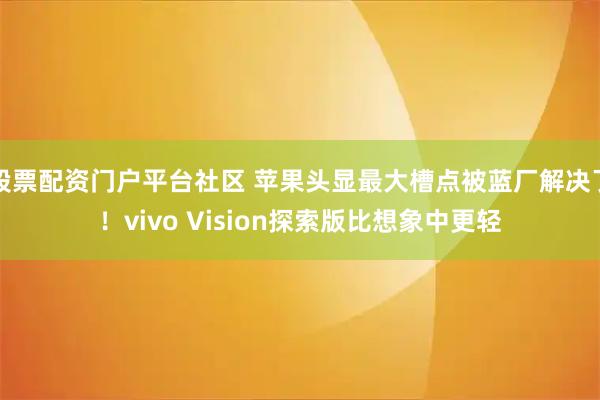股票配资门户平台社区 苹果头显最大槽点被蓝厂解决了！vivo Vision探索版比想象中更轻