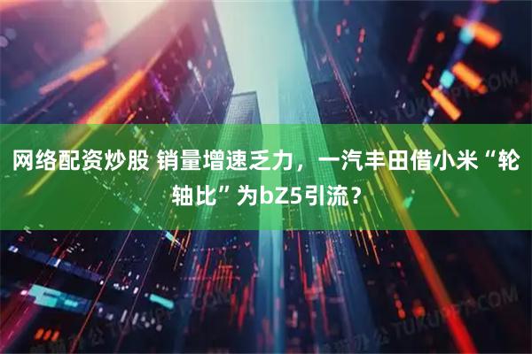 网络配资炒股 销量增速乏力，一汽丰田借小米“轮轴比”为bZ5引流？