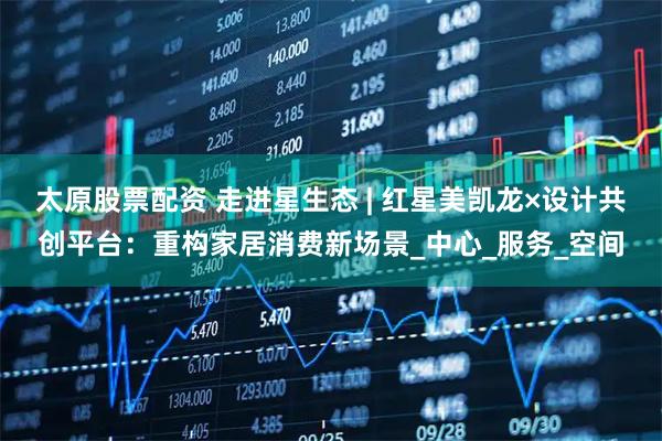 太原股票配资 走进星生态 | 红星美凯龙×设计共创平台：重构家居消费新场景_中心_服务_空间
