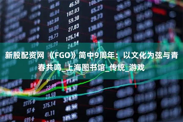 新股配资网 《FGO》简中9周年：以文化为弦与青春共鸣_上海图书馆_传统_游戏
