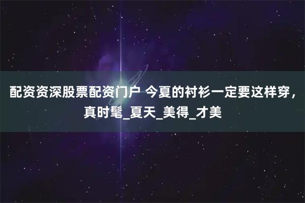 配资资深股票配资门户 今夏的衬衫一定要这样穿，真时髦_夏天_美得_才美