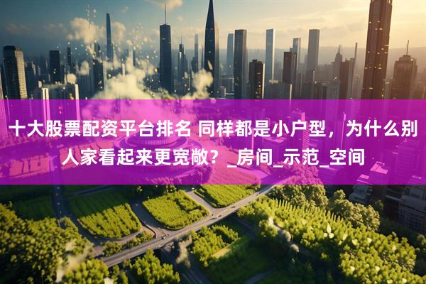 十大股票配资平台排名 同样都是小户型，为什么别人家看起来更宽敞？_房间_示范_空间