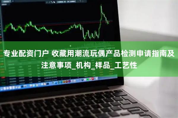 专业配资门户 收藏用潮流玩偶产品检测申请指南及注意事项_机构_样品_工艺性