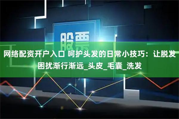 网络配资开户入口 呵护头发的日常小技巧：让脱发困扰渐行渐远_头皮_毛囊_洗发