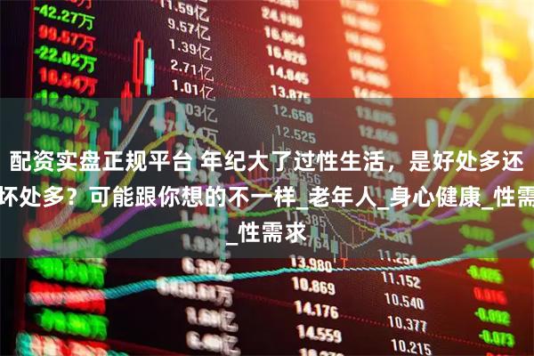 配资实盘正规平台 年纪大了过性生活，是好处多还是坏处多？可能跟你想的不一样_老年人_身心健康_性需求