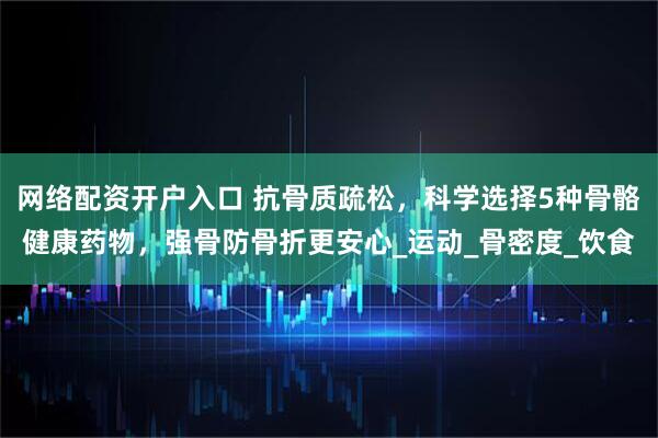 网络配资开户入口 抗骨质疏松，科学选择5种骨骼健康药物，强骨防骨折更安心_运动_骨密度_饮食