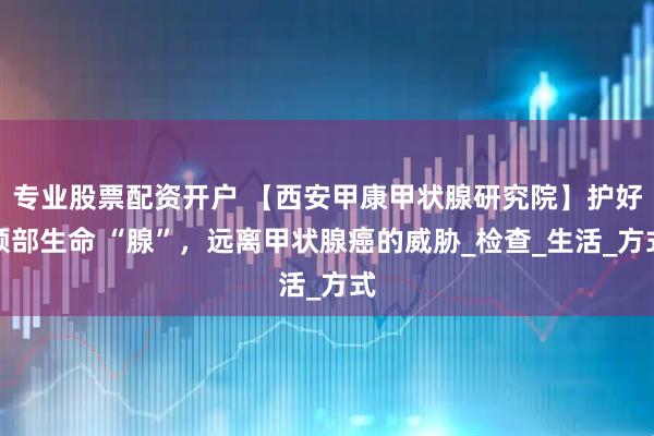 专业股票配资开户 【西安甲康甲状腺研究院】护好颈部生命 “腺”，远离甲状腺癌的威胁_检查_生活_方式