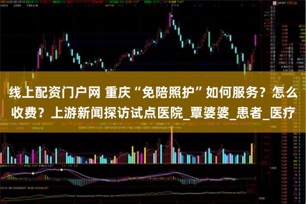 线上配资门户网 重庆“免陪照护”如何服务？怎么收费？上游新闻探访试点医院_覃婆婆_患者_医疗